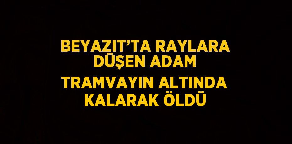 BEYAZIT’TA RAYLARA DÜŞEN ADAM TRAMVAYIN ALTINDA KALARAK ÖLDÜ