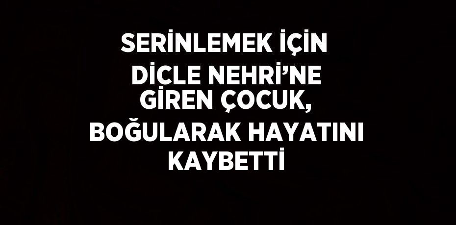 SERİNLEMEK İÇİN DİCLE NEHRİ’NE GİREN ÇOCUK, BOĞULARAK HAYATINI KAYBETTİ