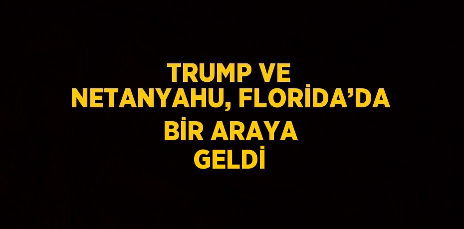 TRUMP VE NETANYAHU, FLORİDA’DA BİR ARAYA GELDİ