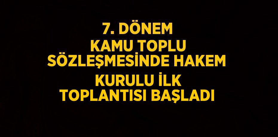 7. DÖNEM KAMU TOPLU SÖZLEŞMESİNDE HAKEM KURULU İLK TOPLANTISI BAŞLADI