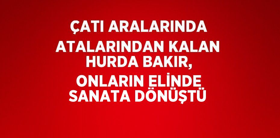 ÇATI ARALARINDA ATALARINDAN KALAN HURDA BAKIR, ONLARIN ELİNDE SANATA DÖNÜŞTÜ