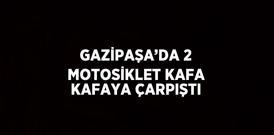 GAZİPAŞA’DA 2 MOTOSİKLET KAFA KAFAYA ÇARPIŞTI