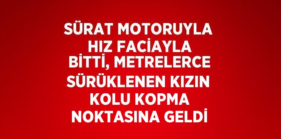 SÜRAT MOTORUYLA HIZ FACİAYLA BİTTİ, METRELERCE SÜRÜKLENEN KIZIN KOLU KOPMA NOKTASINA GELDİ