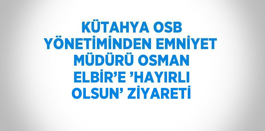 KÜTAHYA OSB YÖNETİMİNDEN EMNİYET MÜDÜRÜ OSMAN ELBİR’E ’HAYIRLI OLSUN’ ZİYARETİ