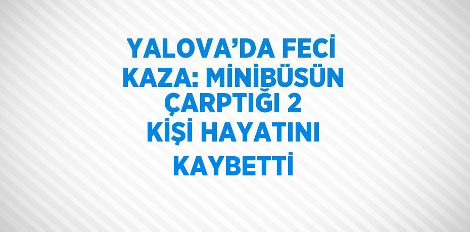 YALOVA’DA FECİ KAZA: MİNİBÜSÜN ÇARPTIĞI 2 KİŞİ HAYATINI KAYBETTİ