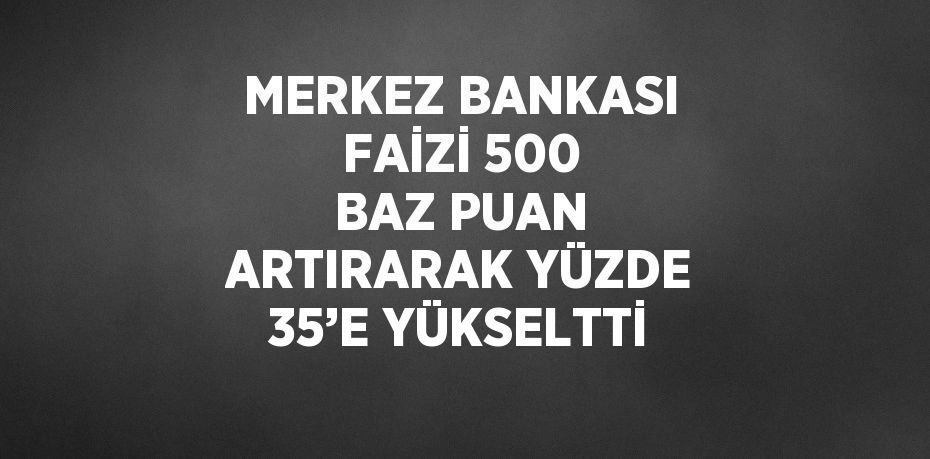 MERKEZ BANKASI FAİZİ 500 BAZ PUAN ARTIRARAK YÜZDE 35’E YÜKSELTTİ