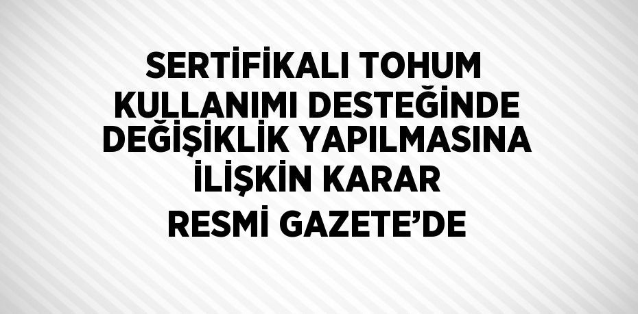 SERTİFİKALI TOHUM KULLANIMI DESTEĞİNDE DEĞİŞİKLİK YAPILMASINA İLİŞKİN KARAR RESMİ GAZETE’DE