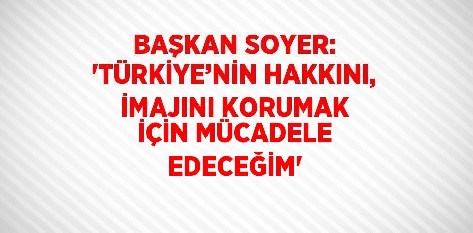 BAŞKAN SOYER: 'TÜRKİYE’NİN HAKKINI, İMAJINI KORUMAK İÇİN MÜCADELE EDECEĞİM'
