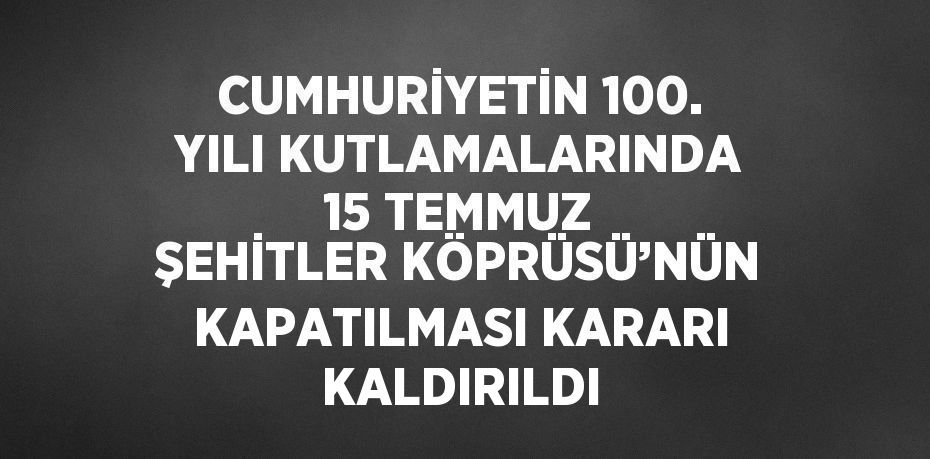 CUMHURİYETİN 100. YILI KUTLAMALARINDA 15 TEMMUZ ŞEHİTLER KÖPRÜSÜ’NÜN KAPATILMASI KARARI KALDIRILDI