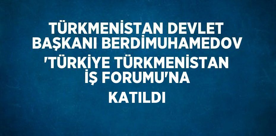 TÜRKMENİSTAN DEVLET BAŞKANI BERDİMUHAMEDOV 'TÜRKİYE TÜRKMENİSTAN İŞ FORUMU'NA KATILDI