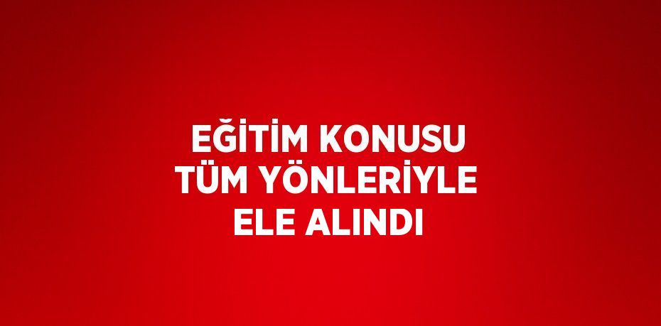 EĞİTİM KONUSU TÜM YÖNLERİYLE ELE ALINDI
