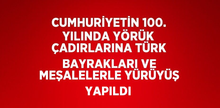 CUMHURİYETİN 100. YILINDA YÖRÜK ÇADIRLARINA TÜRK BAYRAKLARI VE MEŞALELERLE YÜRÜYÜŞ YAPILDI