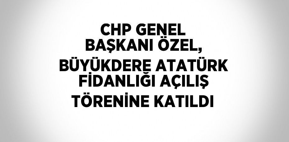 CHP GENEL BAŞKANI ÖZEL, BÜYÜKDERE ATATÜRK FİDANLIĞI AÇILIŞ TÖRENİNE KATILDI