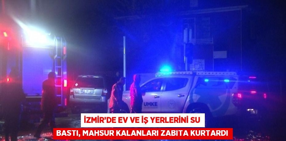 İZMİR’DE EV VE İŞ YERLERİNİ SU BASTI, MAHSUR KALANLARI ZABITA KURTARDI