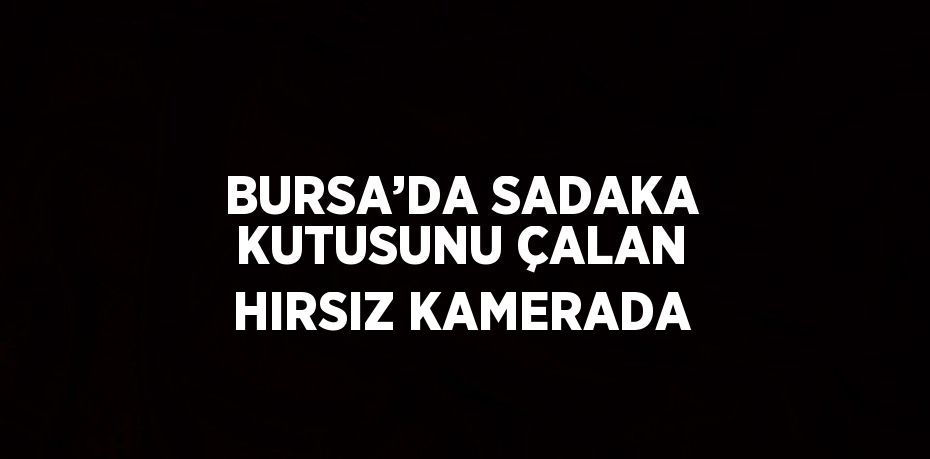 BURSA’DA SADAKA KUTUSUNU ÇALAN HIRSIZ KAMERADA