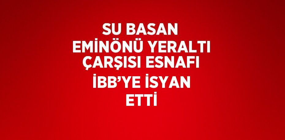 SU BASAN EMİNÖNÜ YERALTI ÇARŞISI ESNAFI İBB’YE İSYAN ETTİ