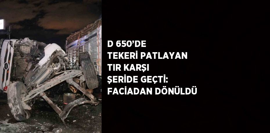 D 650’DE TEKERİ PATLAYAN TIR KARŞI ŞERİDE GEÇTİ: FACİADAN DÖNÜLDÜ