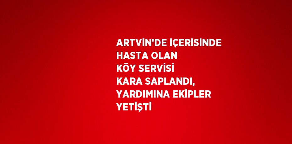 ARTVİN’DE İÇERİSİNDE HASTA OLAN KÖY SERVİSİ KARA SAPLANDI, YARDIMINA EKİPLER YETİŞTİ
