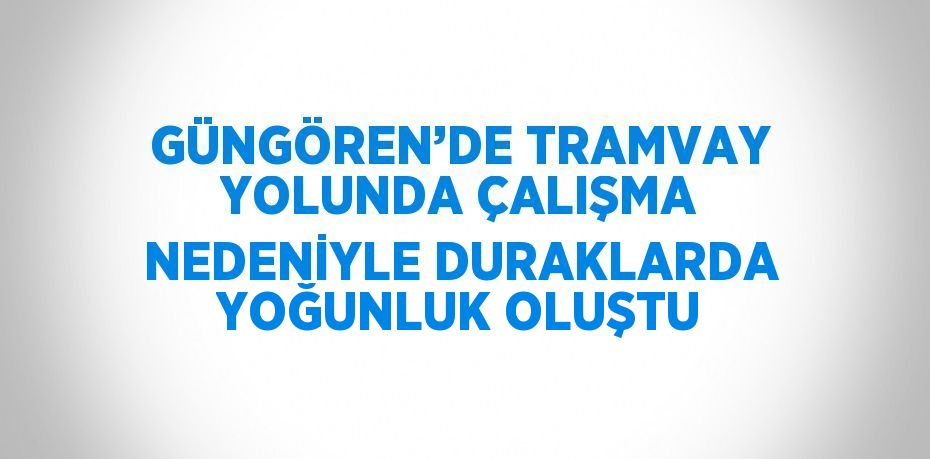 GÜNGÖREN’DE TRAMVAY YOLUNDA ÇALIŞMA NEDENİYLE DURAKLARDA YOĞUNLUK OLUŞTU