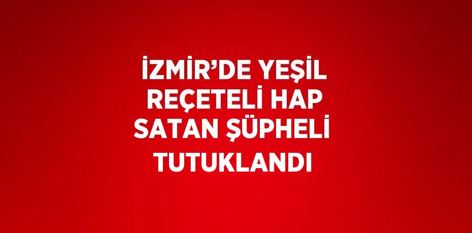 İZMİR’DE YEŞİL REÇETELİ HAP SATAN ŞÜPHELİ TUTUKLANDI