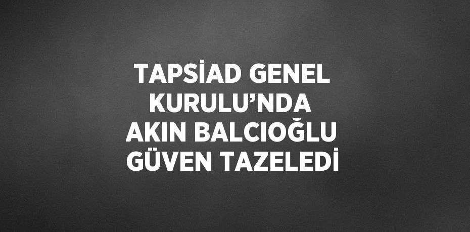 TAPSİAD GENEL KURULU’NDA AKIN BALCIOĞLU GÜVEN TAZELEDİ