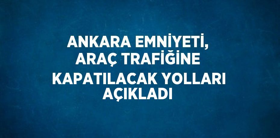 ANKARA EMNİYETİ, ARAÇ TRAFİĞİNE KAPATILACAK YOLLARI AÇIKLADI