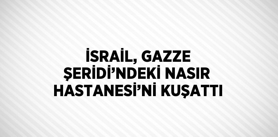 İSRAİL, GAZZE ŞERİDİ’NDEKİ NASIR HASTANESİ’Nİ KUŞATTI