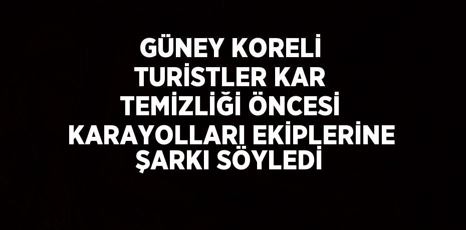 GÜNEY KORELİ TURİSTLER KAR TEMİZLİĞİ ÖNCESİ KARAYOLLARI EKİPLERİNE ŞARKI SÖYLEDİ