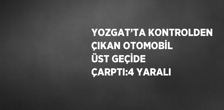 YOZGAT’TA KONTROLDEN ÇIKAN OTOMOBİL ÜST GEÇİDE ÇARPTI:4 YARALI