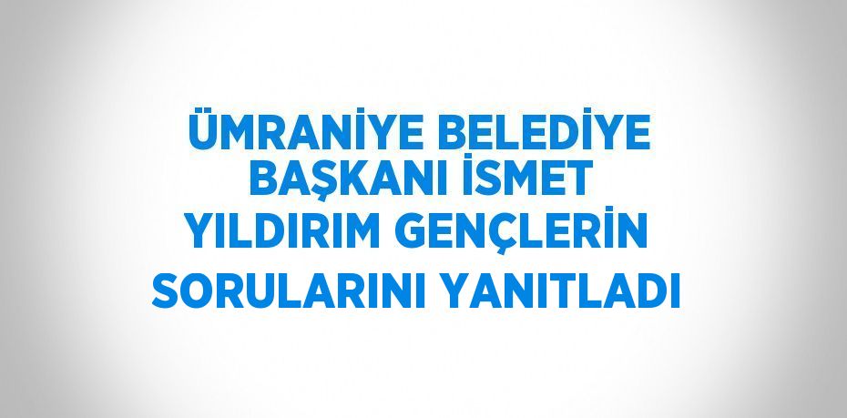 ÜMRANİYE BELEDİYE BAŞKANI İSMET YILDIRIM GENÇLERİN SORULARINI YANITLADI