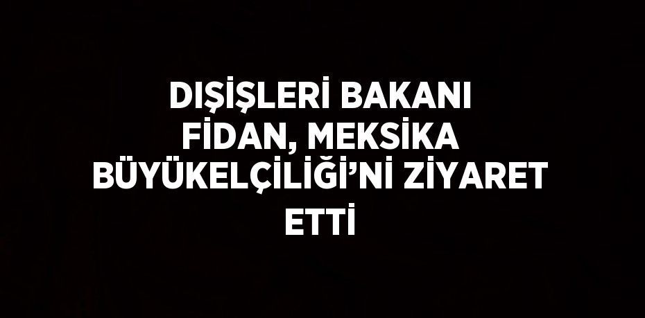 DIŞİŞLERİ BAKANI FİDAN, MEKSİKA BÜYÜKELÇİLİĞİ’Nİ ZİYARET ETTİ