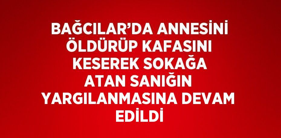 BAĞCILAR’DA ANNESİNİ ÖLDÜRÜP KAFASINI KESEREK SOKAĞA ATAN SANIĞIN YARGILANMASINA DEVAM EDİLDİ