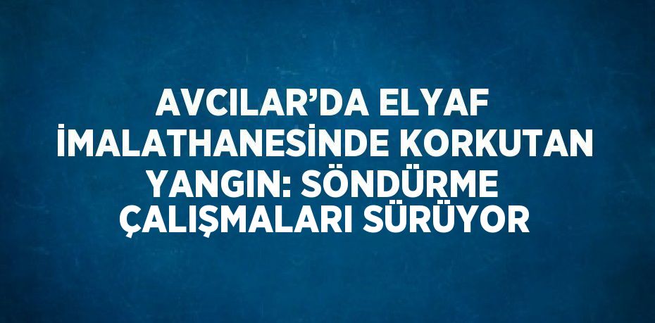 AVCILAR’DA ELYAF İMALATHANESİNDE KORKUTAN YANGIN: SÖNDÜRME ÇALIŞMALARI SÜRÜYOR