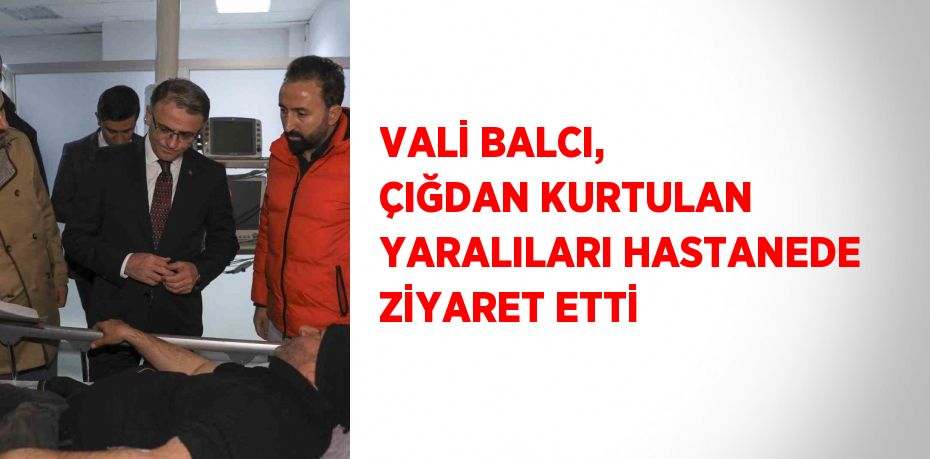VALİ BALCI, ÇIĞDAN KURTULAN YARALILARI HASTANEDE ZİYARET ETTİ