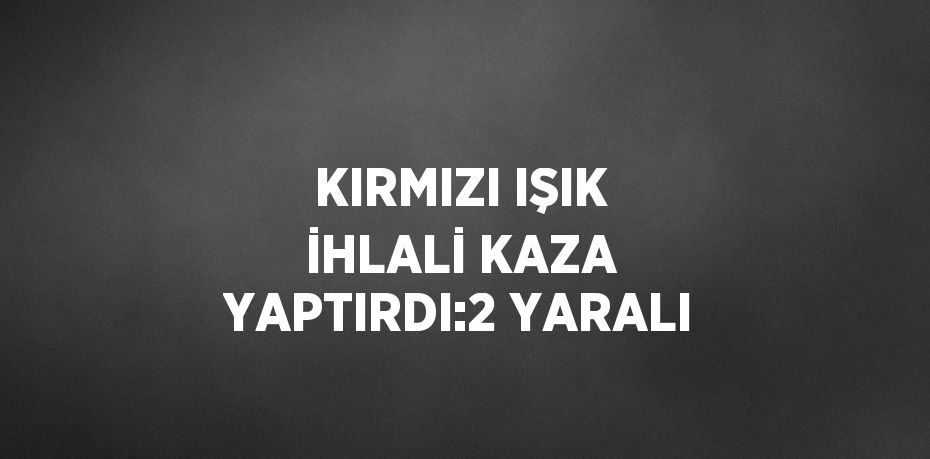 KIRMIZI IŞIK İHLALİ KAZA YAPTIRDI:2 YARALI