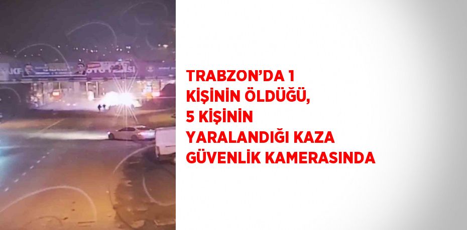 TRABZON’DA 1 KİŞİNİN ÖLDÜĞÜ, 5 KİŞİNİN YARALANDIĞI KAZA GÜVENLİK KAMERASINDA