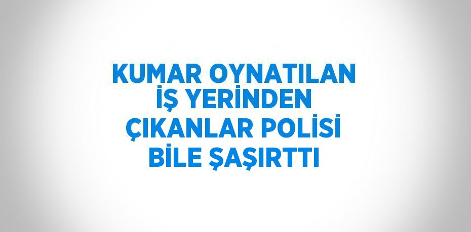 KUMAR OYNATILAN İŞ YERİNDEN ÇIKANLAR POLİSİ BİLE ŞAŞIRTTI