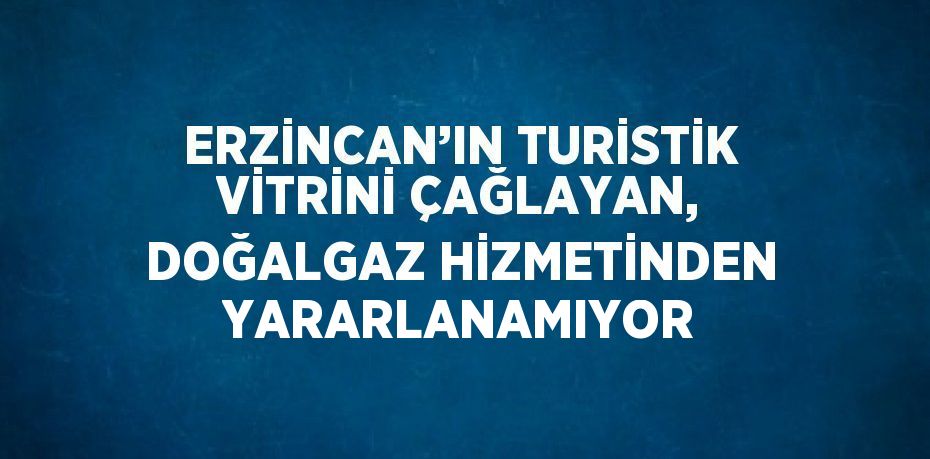 ERZİNCAN’IN TURİSTİK VİTRİNİ ÇAĞLAYAN, DOĞALGAZ HİZMETİNDEN YARARLANAMIYOR