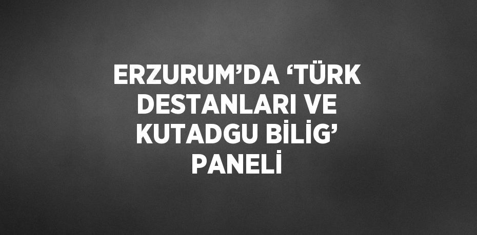 ERZURUM’DA ‘TÜRK DESTANLARI VE KUTADGU BİLİG’ PANELİ