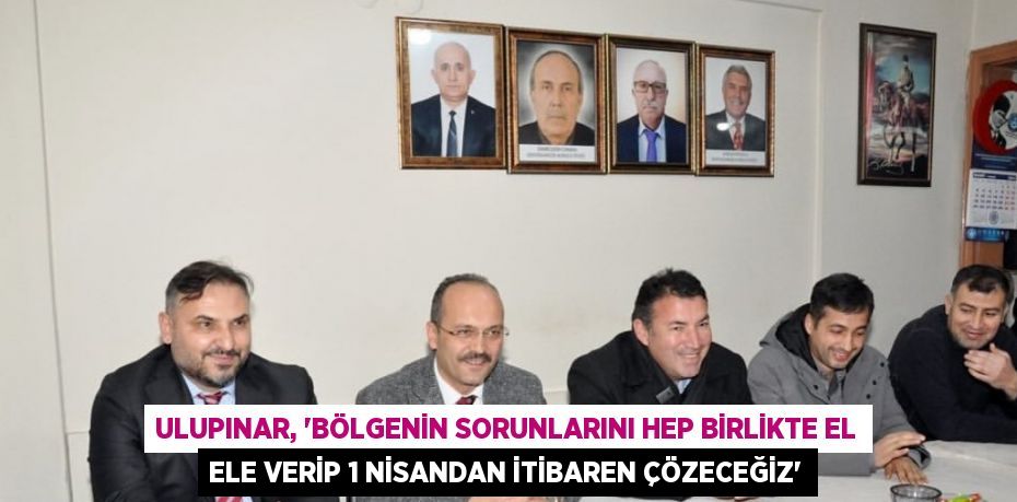 ULUPINAR, 'BÖLGENİN SORUNLARINI HEP BİRLİKTE EL ELE VERİP 1 NİSANDAN İTİBAREN ÇÖZECEĞİZ'