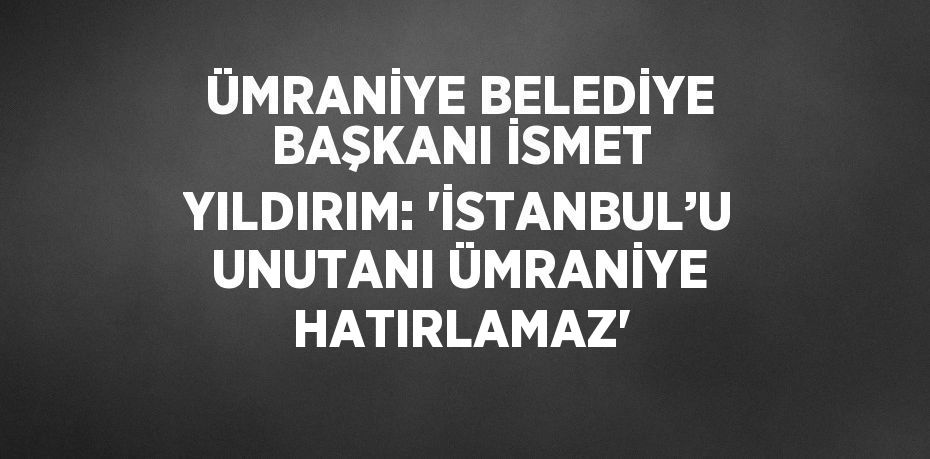 ÜMRANİYE BELEDİYE BAŞKANI İSMET YILDIRIM: 'İSTANBUL’U UNUTANI ÜMRANİYE HATIRLAMAZ'
