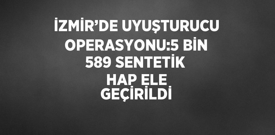 İZMİR’DE UYUŞTURUCU OPERASYONU:5 BİN 589 SENTETİK HAP ELE GEÇİRİLDİ