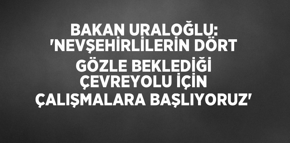 BAKAN URALOĞLU: 'NEVŞEHİRLİLERİN DÖRT GÖZLE BEKLEDİĞİ ÇEVREYOLU İÇİN ÇALIŞMALARA BAŞLIYORUZ'