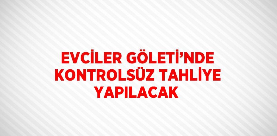 EVCİLER GÖLETİ’NDE KONTROLSÜZ TAHLİYE YAPILACAK