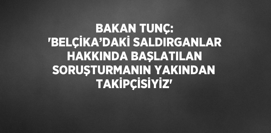 BAKAN TUNÇ: 'BELÇİKA’DAKİ SALDIRGANLAR HAKKINDA BAŞLATILAN SORUŞTURMANIN YAKINDAN TAKİPÇİSİYİZ'