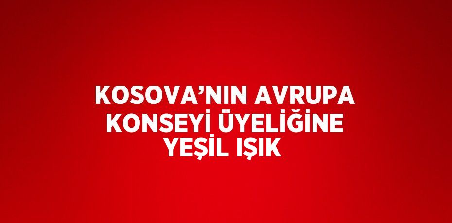 KOSOVA’NIN AVRUPA KONSEYİ ÜYELİĞİNE YEŞİL IŞIK