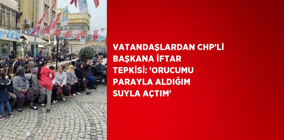 VATANDAŞLARDAN CHP’Lİ BAŞKANA İFTAR TEPKİSİ: 'ORUCUMU PARAYLA ALDIĞIM SUYLA AÇTIM'