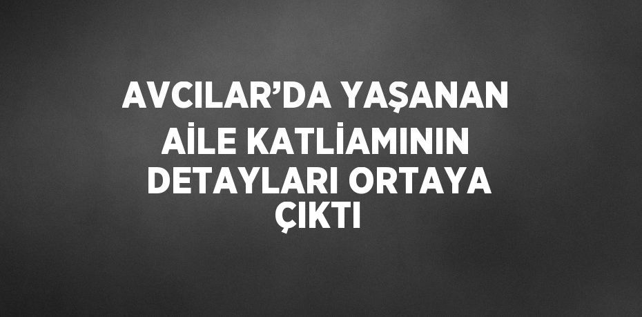 AVCILAR’DA YAŞANAN AİLE KATLİAMININ DETAYLARI ORTAYA ÇIKTI