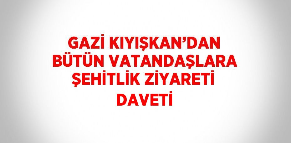 GAZİ KIYIŞKAN’DAN BÜTÜN VATANDAŞLARA ŞEHİTLİK ZİYARETİ DAVETİ