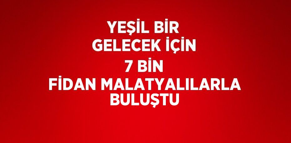 YEŞİL BİR GELECEK İÇİN 7 BİN FİDAN MALATYALILARLA BULUŞTU